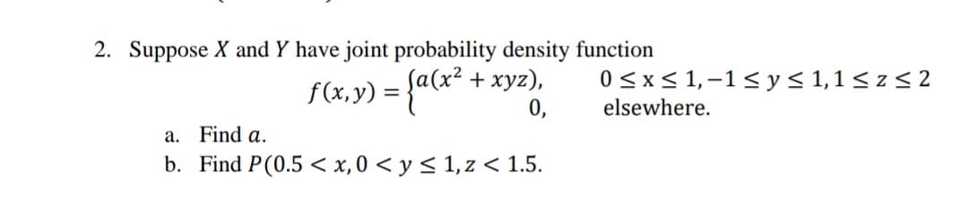 2. Suppose X and Y have joint probability density function
f(x,y) = {a(*
+ xyz),
0<x< 1,-1< y< 1,1 < z < 2
%3D
0,
elsewhere.
a. Find a.
b. Find P(0.5 < x,0 < y < 1, z < 1.5.
