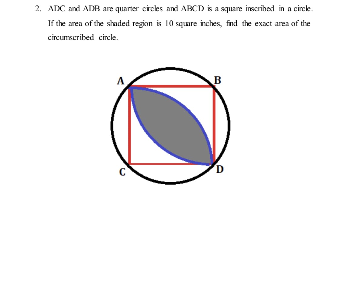 2. ADC and ADB are quarter circles and ABCD is a square inscribed in a circle.
If the area of the shaded region is 10 square inches, find the exact area of the
circumscribed circle.
А
B
D
