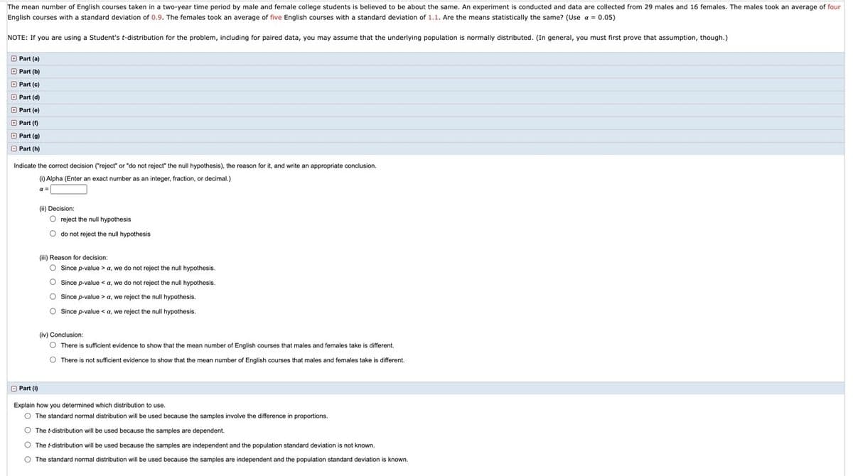 The mean number of English courses taken in a two-year time period by male and female college students is believed to be about the same. An experiment is conducted and data are collected from 29 males and 16 females. The males took an average of four
English courses with a standard deviation of 0.9. The females took an average of five English courses with a standard deviation of 1.1. Are the means statistically the same? (Use a = 0.05)
NOTE: If you are using a Student's t-distribution for the problem, including for paired data, you may assume that the underlying population is normally distributed. (In general, you must first prove that assumption, though.)
O Part (a)
O Part (b)
O Part (c)
O Part (d)
O Part (e)
O Part (f)
O Part (g)
O Part (h)
Indicate the correct decision ("reject" or "do not reject" the null hypothesis), the reason for it, and write an appropriate conclusion.
(i) Alpha (Enter an exact number as an integer, fraction, or decimal.)
a =
(ii) Decision:
O reject the null hypothesis
O do not reject the null hypothesis
(iii) Reason for decision:
O Since p-value > a, we do not reject the null hypothesis.
O Since p-value < a, we do not reject the null
O Since p-value > a, we reject the null hypothesis.
O Since p-value < a, we reject the null hypothesis.
(iv) Conclusion:
O There is sufficient evidence
show that the mean number of English courses that males and females take is different.
O There is not sufficient evidence to show that the mean number of English courses that males and females take is different.
O Part (i)
Explain how you determined which distribution to use.
O The standard normal distribution will be used because the samples involve the difference in proportions.
O The t-distribution will be used because the samples are dependent.
O The t-distribution will be used because the samples are independent and the population standard deviation is not known.
O The standard normal distribution will be used because the samples are independent and the population standard deviation is known.
