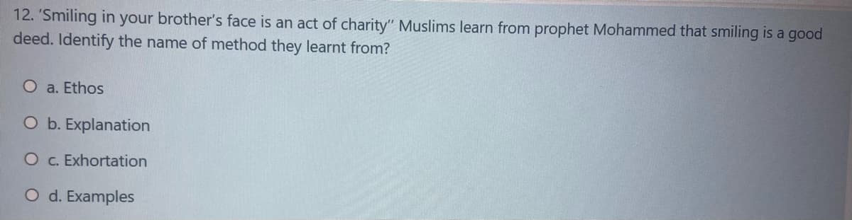 12. 'Smiling in your brother's face is an act of charity" Muslims learn from prophet Mohammed that smiling is a good
deed. Identify the name of method they learnt from?
O a. Ethos
O b. Explanation
O c. Exhortation
O d. Examples
