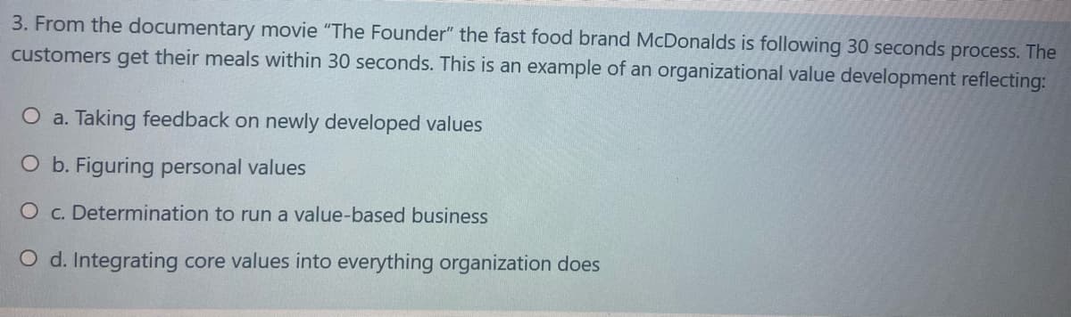 3. From the documentary movie "The Founder" the fast food brand McDonalds is following 30 seconds process. The
customers get their meals within 30 seconds. This is an example of an organizational value development reflecting:
O a. Taking feedback on newly developed values
O b. Figuring personal values
O c. Determination to run a value-based business
O d. Integrating core values into everything organization does
