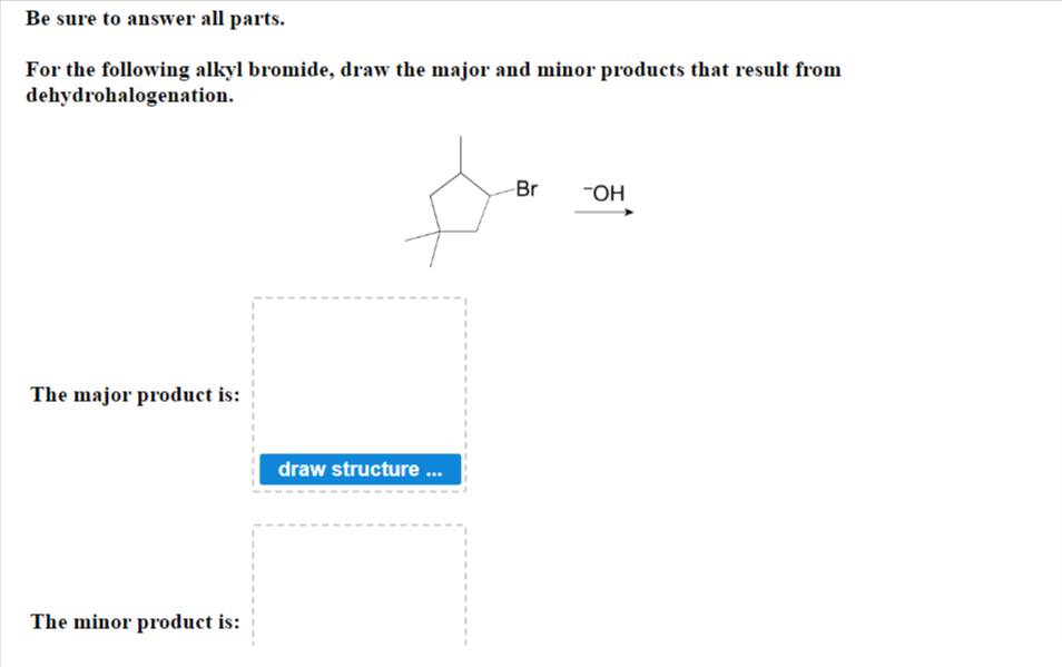 Be sure to answer all parts.
For the following alkyl bromide, draw the major and minor products that result from
dehydrohalogenation.
The major product is:
The minor product is:
draw structure ...
Br
-OH