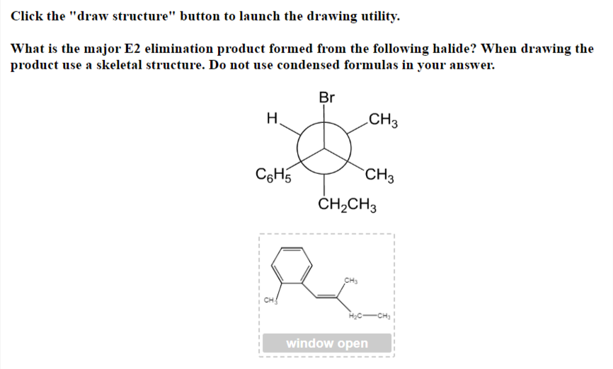 Click the "draw structure" button to launch the drawing utility.
What is the major E2 elimination product formed from the following halide? When drawing the
product use a skeletal structure. Do not use condensed formulas in your answer.
H.
C6H5
Br
CH3
CH3
CH3
CH₂CH3
window open
-CH₂