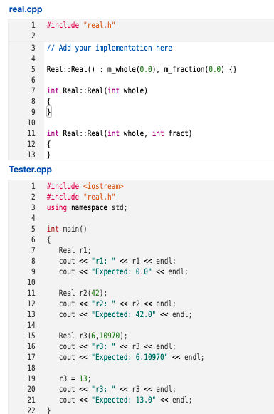 real.cpp
1 #include "real.h"
2
3 // Add your implementation here
4
5
Real::Real () : m_whole(0.0), m_fraction(0.0) {}
7
int Real::Real (int whole)
10
int Real::Real (int whole, int fract)
12 {
13 }
11
Tester.cpp
1
#include <iostream>
2
#include "real.h"
using namespace std;
4
int main()
6 {
Real rl;
cout « "rl: " « rl « endl;
cout « "Expected: 0.0" « endl;
7
8
9.
10
Real r2(42);
cout « "r2: " « r2 « endl;
cout « "Expected: 42.0" <« endl;
11
12
13
14
Real r3(6,10970);
cout <« "r3: " « r3 « endl;
cout « "Expected: 6.10970" <« endl;
15
16
17
18
19
r3 = 13;
cout « "r3: "« r3 « endl;
cout « "Expected: 13.0" <« endl;
20
21
22

