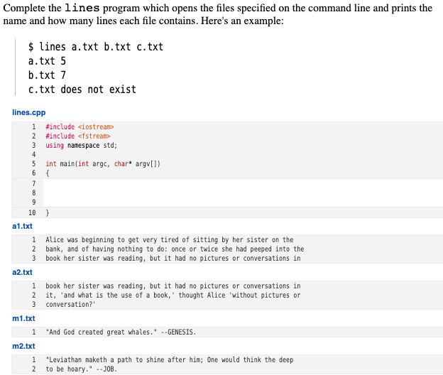 Complete the lines program which opens the files specified on the command line and prints the
name and how many lines each file contains. Here's an example:
$ lines a.txt b.txt c.txt
a.txt 5
b.txt 7
c.txt does not exist
lines.cpp
1 #include <iostream>
2 #include <fstream>
3 using namespace std;
4
int main(int argc, char* argv[])
{
5
6.
7
8
10 )
a1.txt
1 Alice was beginning to get very tired of sitting by her sister on the
2 bank, and of having nothing to do: once or twice she had peeped into the
3 book her sister was reading, but it had no pictures or conversations in
a2.txt
1 book her sister was reading, but it had no pictures or conversations in
2 it, 'and what is the use of a book,' thought Alice 'without pictures or
3 conversation?'
m1.txt
1 "And God created great whales." --GENESIS.
m2.txt
1
"Leviathan maketh a path to shine after him; One would think the deep
2
to be hoary." .-JOB.
