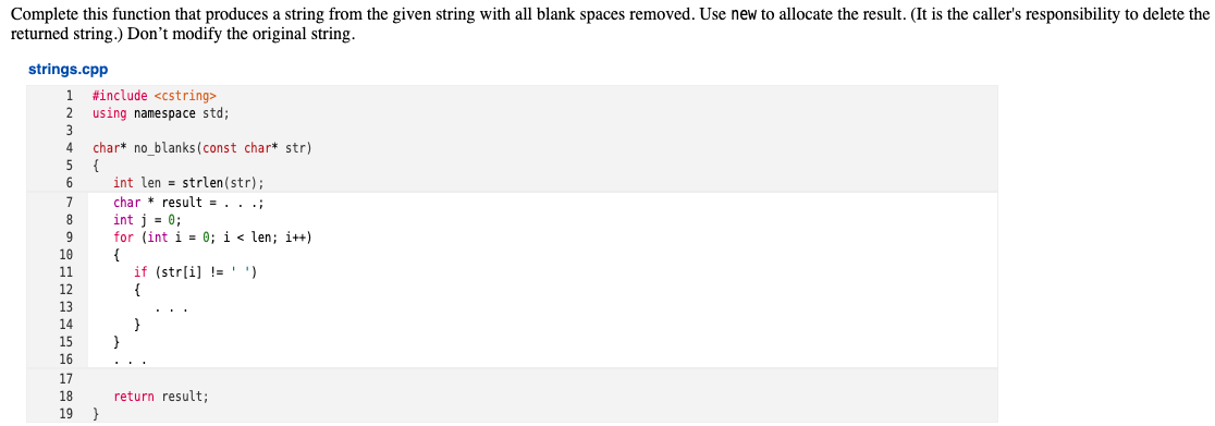 Complete this function that produces a string from the given string with all blank spaces removed. Use new to allocate the result. (It is the caller's responsibility to delete the
returned string.) Don't modify the original string.
strings.cpp
#include <cstring>
using namespace std;
3
char* no blanks (const char* str)
{
4.
5
6
int len = strlen(str);
char * result = . . .;
int j = 0;
for (int i = 0; i < len; i++)
{
if (str[i] !='')
{
8
10
11
12
13
14
15
}
16
17
18
return result;
}
19
