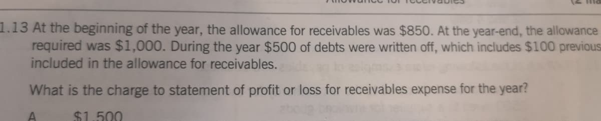 1.13 At the beginning of the year, the allowance for receivables was $850. At the year-end, the allowance
required was $1,000. During the year $500 of debts were written off, which includes $100 previous
included in the allowance for receivables.
What is the charge to statement of profit or loss for receivables expense for the year?
$1.500
