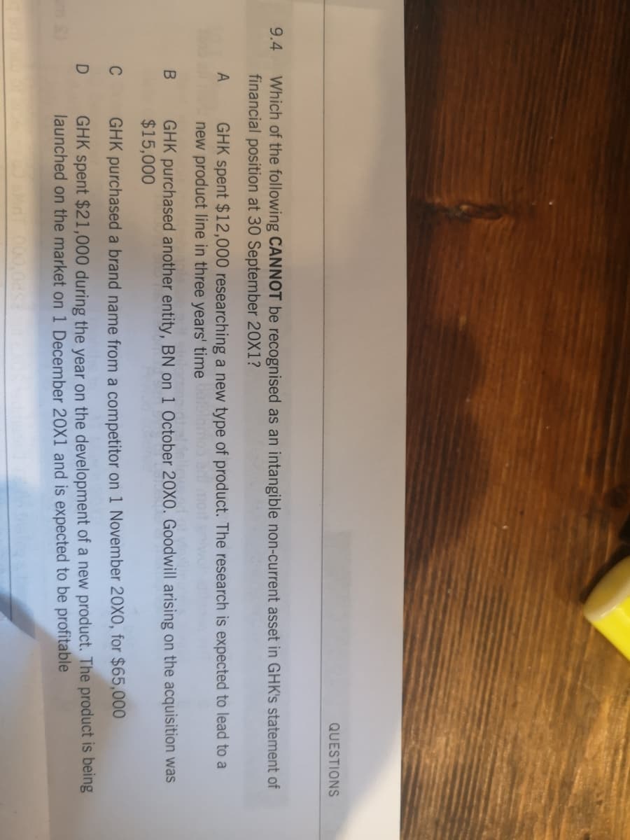 QUESTIONS
9.4
Which of the following CANNOT be recognised as an intangible non-current asset in GHK's statement of
financial position at 30 September 20X1?
GHK spent $12,000 researching a new type of product. The research is expected to lead to a
new product line in three years' time
A
GHK purchased another entity, BN on 1 October 20X0. Goodwill arising on the acquisition was
$15,000
C
GHK purchased a brand name from a competitor on 1 November 20X0, for $65,000
GHK spent $21,000 during the year on the development of a new product. The product is being
launched on the market on 1 December 20x1 and is expected to be profitable
