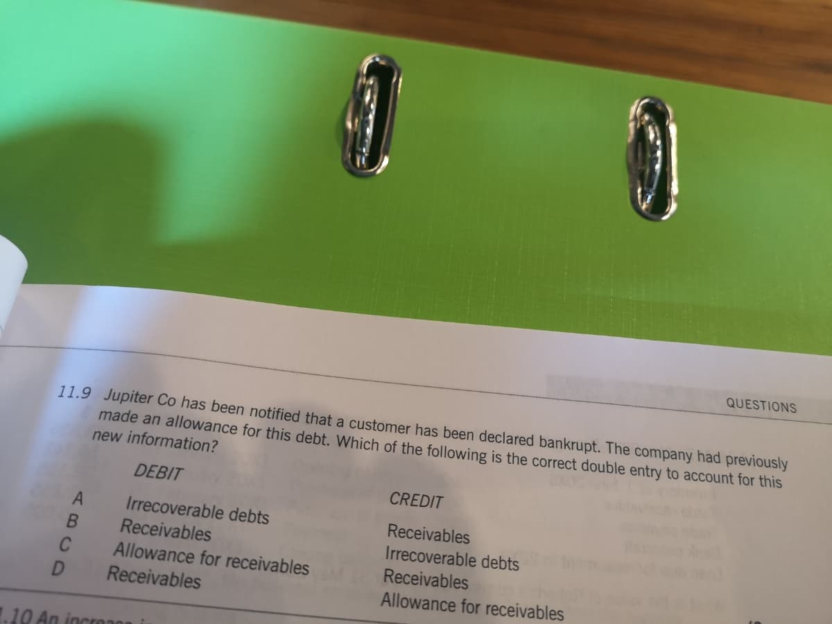 QUESTIONS
11.9 Jupiter Co has been notified that a customer has been declared bankrupt. The company had previously
made an allowance for this debt. Which of the following is the correct double entry to account for this
new information?
DEBIT
CREDIT
Irrecoverable debts
Receivables
Receivables
Irrecoverable debts
Allowance for receivables
Receivables
Receivables
Allowance for receivables
.10 An incro00 i
A BC0
