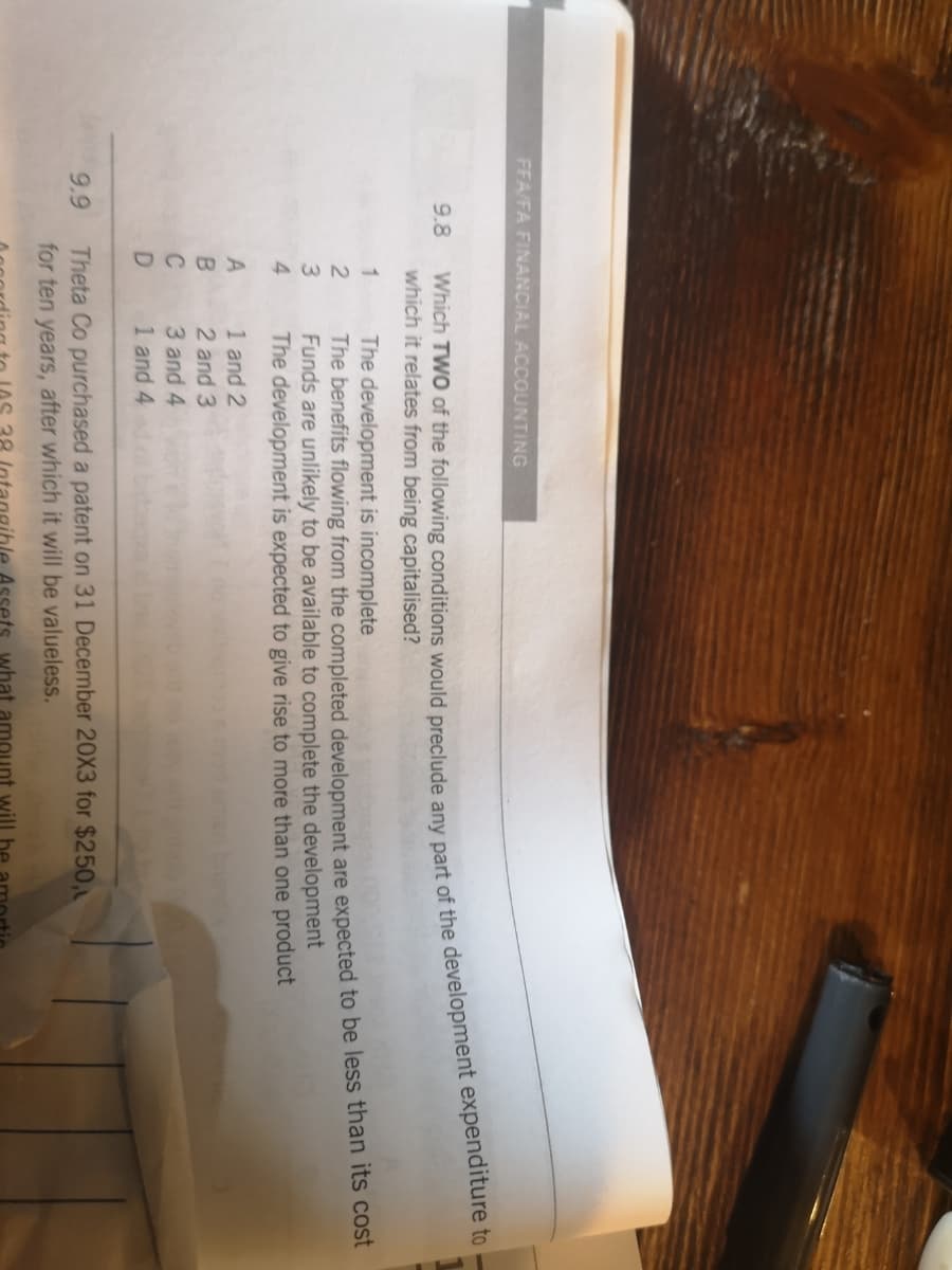 44
FFA/FA FINANCIAL ACCOUNTING
9.8
which it relates from being capitalised?
The development is incomplete
The benefits flowing from the completed development are expected to be less than its cost
Funds are unlikely to be available to complete the development
The development is expected to give rise to more than one product
1
3
1 and 2
2 and 3
A
C
3 and 4
1 and 4
Theta Co purchased a patent on 31 December 20X3 for $250,
for ten years, after which it will be valueless.
9.9
what amou
will
Which TWO of the any part of the to --
