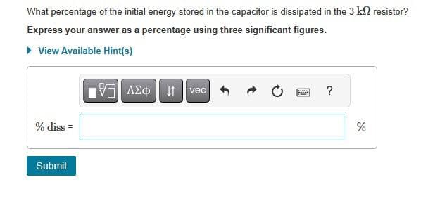 What percentage of the initial energy stored in the capacitor is dissipated in the 3 k2 resistor?
Express your answer as a percentage using three significant figures.
▸ View Available Hint(s)
% diss=
Submit
ΤΕΙ ΑΣΦ 41
vec
?
%
