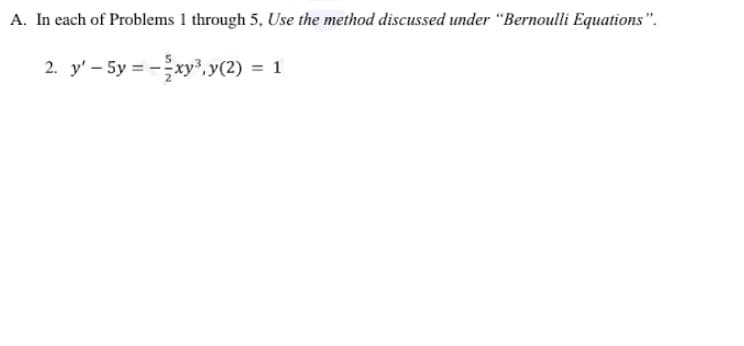 A. In each of Problems 1 through 5, Use the method discussed under “Bernoulli Equations".
2. y' - 5y = -xy³, y(2) = 1

