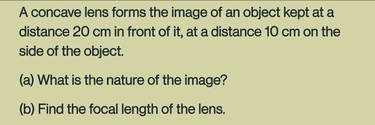 A concave lens forms the image of an object kept at a
distance 20 cm in front of it, at a distance 10 cm on the
side of the object.
(a) What is the nature of the image?
(b) Find the focal length of the lens.