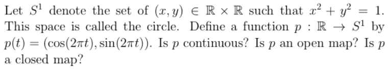 Let S' denote the set of (, y) € R × R such that x? + y?
This space is called the circle. Define a function p : R → S' by
p(t) = (cos(2nt), sin(27t)). Is p continuous? Is p an open map? Is p
a closed map?
1.
