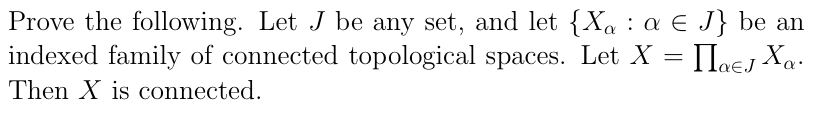 Prove the following. Let J be any set, and let {Xa : a € J} be an
indexed family of connected topological spaces. Let X = IIaej Xa.
Then X is connected.
