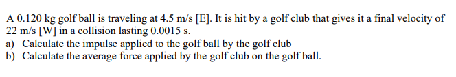 A 0.120 kg golf ball is traveling at 4.5 m/s [E]. It is hit by a golf club that gives it a final velocity of
22 m/s [W] in a collision lasting 0.0015 s.
a) Calculate the impulse applied to the golf ball by the golf club
b) Calculate the average force applied by the golf club on the golf ball.
