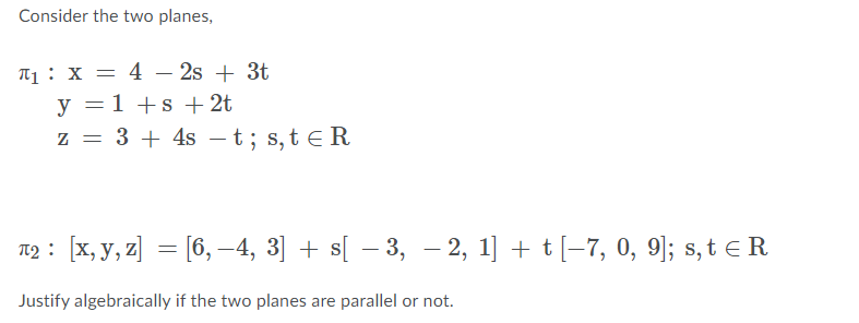 Consider the two planes,
T1: X = 4 – 2s + 3t
-
y = 1 +s + 2t
z = 3 + 4s -t; s, t eR
T2 : [x, y, z] = [6, –4, 3] + s[ – 3, - 2, 1] + t[-7, 0, 9]; s, t e R
%3D
Justify algebraically if the two planes are parallel or not.
