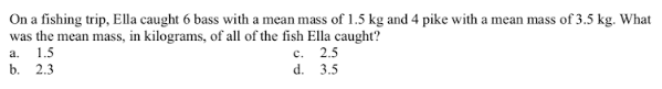 On a fishing trip, Ella caught 6 bass with a mean mass of 1.5 kg and 4 pike with a mean mass of 3.5 kg. What
was the mean mass, in kilograms, of all of the fish Ella caught?
с. 2.5
d.
3.5
a.
1.5
b. 2.3

