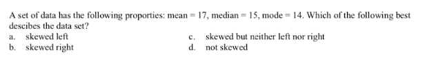 A set of data has the following proporties: mean =
17, median = 15, mode = 14. Which of the following best
descibes the data set?
a. skewed left
b. skewed right
c. skewed but neither left nor right
d.
not skewed
