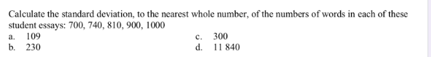 Calculate the standard deviation, to the nearest whole number, of the numbers of words in each of these
student essays: 700, 740, 810, 900, 1000
109
300
11 840
d.
а.
с.
b. 230
