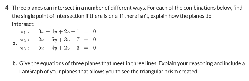 4. Three planes can intersect in a number of different ways. For each of the combinations below, find
the single point of intersection if there is one. If there isn't, explain how the planes do
intersect ·
T1 :
3x + 4y + 2z -1 = 0
T2 : -2x + 5y + 3z+ 7
а.
= 0
T3 :
5x + 4y + 2z – 3 = 0
