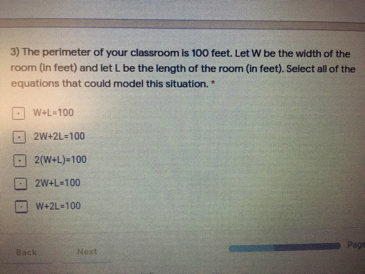 3) The perimeter of your classroom is 100 feet. Let W be the width of the
room (in feet) and let L be the length of the room (in feet). Select all of the
equations that could model this situation.*
W+L=100
2W+2L3D100
2(W+L)=100
2W+L=100
W+2L3D100
Page
Back
Next
