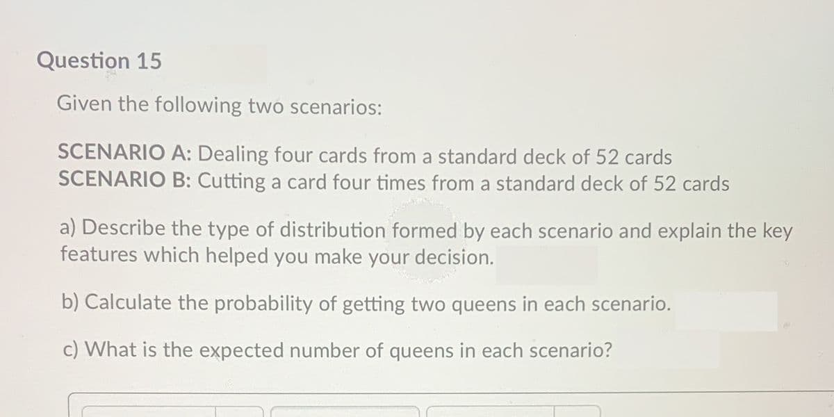 Question 15
Given the following two scenarios:
SCENARIO A: Dealing four cards from a standard deck of 52 cards
SCENARIO B: Cutting a card four times from a standard deck of 52 cards
a) Describe the type of distribution formed by each scenario and explain the key
features which helped you make your decision.
b) Calculate the probability of getting two queens in each scenario.
c) What is the expected number of queens in each scenario?
