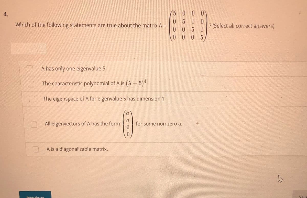 4.
5 0 0 0
0510
Which of the following statements are true about the matrix A =
? (Select all correct answers)
0 0 5 1
00 0 5
A has only one eigenvalue 5
The characteristic polynomial of A is (A – 5)*
The eigenspace of A for eigenvalue 5 has dimension 1
a
All eigenvectors of A has the form
a
for some non-zero a.
0.
0.
A is a diagonalizable matrix.
Pravious
Save
