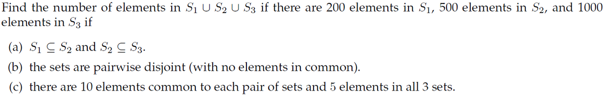Find the number of elements in S1 U S2 U S3 if there are 200 elements in S1, 500 elements in S2, and 1000
elements in S3 if
(a) S1 C S2 and S2 C S3.
(b) the sets are pairwise disjoint (with no elements in common).
(c) there are 10 elements common to each pair of sets and 5 elements in all 3 sets.
