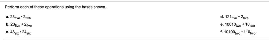 Perform each of these operations using the bases shown.
a. 23five *2five
d. 121five +2five
b. 23five +2five
e. 10010two + 10two
c. 43six • 24six
f. 10100two • 110two

