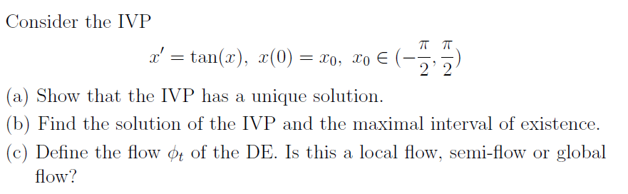 Consider the IVP
x' = tan(x), x(0) = x0, xo E
(a) Show that the IVP has a unique solution.
(b) Find the solution of the IVP and the maximal interval of existence.
(c) Define the flow ot of the DE. Is this a local flow, semi-flow or global
flow?
