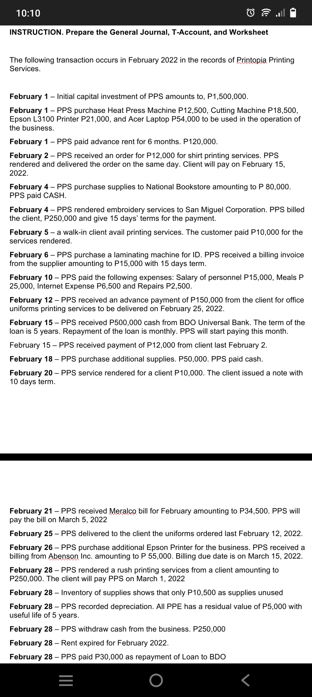 10:10
INSTRUCTION. Prepare the General Journal, T-Account, and Worksheet
The following transaction occurs in February 2022 in the records of Printopia Printing
Services.
February 1 - Initial capital investment of PPS amounts to, P1,500,000.
February 1 PPS purchase Heat Press Machine P12,500, Cutting Machine P18,500,
Epson L3100 Printer P21,000, and Acer Laptop P54,000 to be used in the operation of
the business.
February 1 - PPS paid advance rent for 6 months. P120,000.
February 2 - PPS received an order for P12,000 for shirt printing services. PPS
rendered and delivered the order on the same day. Client will pay on February 15,
2022.
February 4 - PPS purchase supplies to National Bookstore amounting to P 80,000.
PPS paid CASH.
February 4 - PPS rendered embroidery services to San Miguel Corporation. PPS billed
the client, P250,000 and give 15 days' terms for the payment.
February 5 - a walk-in client avail printing services. The customer paid P10,000 for the
services rendered.
February 6 - PPS purchase a laminating machine for ID. PPS received a billing invoice
from the supplier amounting to P15,000 with 15 days term.
February 10 - PPS paid the following expenses: Salary of personnel P15,000, Meals P
25,000, Internet Expense P6,500 and Repairs P2,500.
February 12 - PPS received an advance payment of P150,000 from the client for office
uniforms printing services to be delivered on February 25, 2022.
February 15 - PPS received P500,000 cash from BDO Universal Bank. The term of the
loan is 5 years. Repayment of the loan is monthly. PPS will start paying this month.
February 15 - PPS received payment of P12,000 from client last February 2.
February 18 - PPS purchase additional supplies. P50,000. PPS paid cash.
February 20 PPS service rendered for a client P10,000. The client issued a note with
10 days term.
-
February 21 PPS received Meralco bill for February amounting to P34,500. PPS will
pay the bill on March 5, 2022
February 25 - PPS delivered to the client the uniforms ordered last February 12, 2022.
February 26 - PPS purchase additional Epson Printer for the business. PPS received a
billing from Abenson Inc. amounting to P 55,000. Billing due date is on March 15, 2022.
February 28 - PPS rendered a rush printing services from a client amounting to
P250,000. The client will pay PPS on March 1, 2022
February 28 - Inventory of supplies shows that only P10,500 as supplies unused
February 28 - PPS recorded depreciation. All PPE has a residual value of P5,000 with
useful life of 5 years.
February 28 - PPS withdraw cash from the business. P250,000
February 28 - Rent expired for February 2022.
February 28 - PPS paid P30,000 as repayment of Loan to BDO
Г