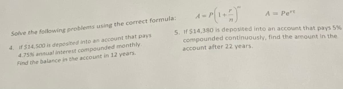 A = Pert
Solve the following problems using the correct formula:
4. If $14,500 is deposited into an account that pays
4.75% annual interest compounded monthly.
Find the balance in the account in 12 years.
5. If $14,380 is deposited into an account that pays 5%
compounded continuously, find the amount in the
account after 22 years.
