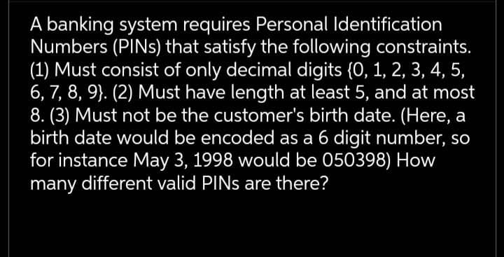 A banking system requires Personal Identification
Numbers (PINs) that satisfy the following constraints.
(1) Must consist of only decimal digits (0, 1, 2, 3, 4, 5,
6, 7, 8, 9}. (2) Must have length at least 5, and at most
8. (3) Must not be the customer's birth date. (Here, a
birth date would be encoded as a 6 digit number, so
for instance May 3, 1998 would be 050398) How
many different valid PINS are there?

