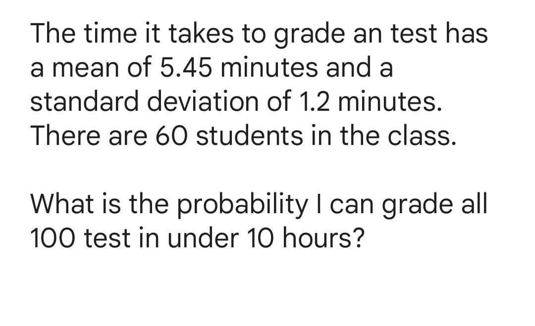 The time it takes to grade an test has
a mean of 5.45 minutes and a
standard deviation of 1.2 minutes.
There are 60 students in the class.
What is the probability I can grade all
100 test in under 10 hours?