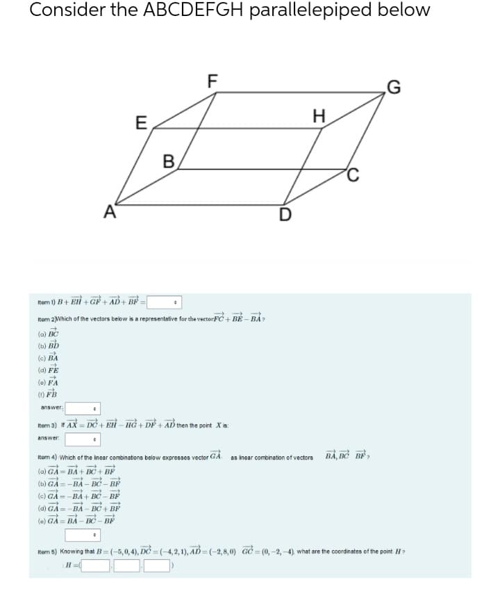 Consider the ABCDEFGH parallelepiped below
G
H
E,
B
C
A
D
tem 1) B+ Eli + GF + AD+ BE
Itom 2Which of the vectors below is a representative for the vectorFC + BÉ – BÁ?
(a) BC
(b) Bb
(c) BA
(a) FE
(e) FA
() FB
answer:
Item 3) If AX = DỞ + EH – Hồ + DẺ + AD then the point X is:
answer
Itom 4) Which of the inear combinations below expresses vector GA.
as incar combination of vectors BẢ, BỞ B,
(a) GẢ = BẢ + BC + BF
(ь) GA-ВА- ВС ВР
(c) GÀ = -BÀ + BC – BF
(d) GA=
() GẢ = BẢ – BỞ – BF
ВА
BC + BF
tem B) Knowing that B = (-5,0,4), DC = (-4,2,1), AD = (-2,8,0) GC = (0,-2,-4), what are the coordinates of the point H?
