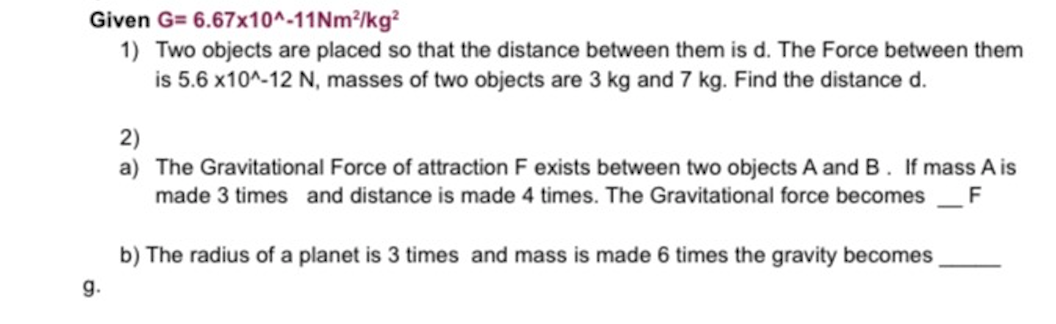 Given G= 6.67x10^-11Nm²/kg?
1) Two objects are placed so that the distance between them is d. The Force between them
is 5.6 x10^-12 N, masses of two objects are 3 kg and 7 kg. Find the distance d.
2)
a) The Gravitational Force of attraction F exists between two objects A and B. If mass A is
made 3 times and distance is made 4 times. The Gravitational force becomes
F
b) The radius of a planet is 3 times and mass is made 6 times the gravity becomes
g.
