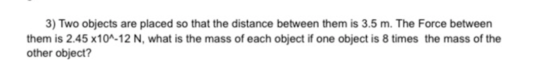 3) Two objects are placed so that the distance between them is 3.5 m. The Force between
them is 2.45 x10^-12 N, what is the mass of each object if one object is 8 times the mass of the
other object?
