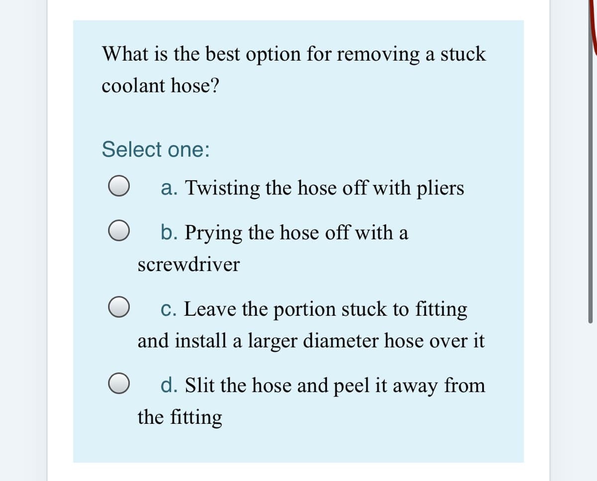 What is the best option for removing a stuck
coolant hose?
Select one:
a. Twisting the hose off with pliers
b. Prying the hose off with a
screwdriver
c. Leave the portion stuck to fitting
and install a larger diameter hose over it
d. Slit the hose and peel it away from
the fitting
