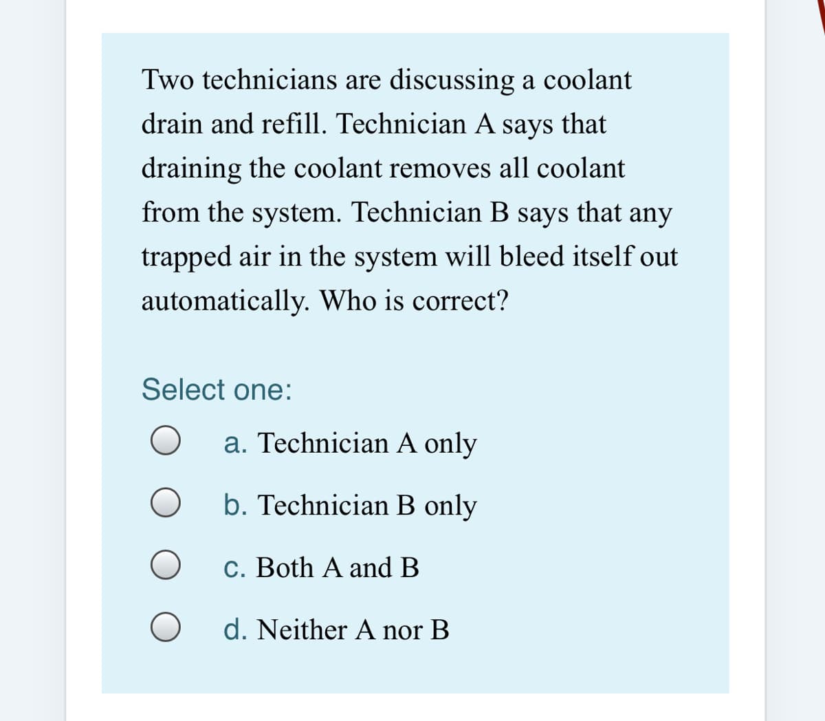 Two technicians are discussing a coolant
drain and refill. Technician A says that
draining the coolant removes all coolant
from the system. Technician B says that any
trapped air in the system will bleed itself out
automatically. Who is correct?
Select one:
a. Technician A only
b. Technician B only
c. Both A and B
d. Neither A nor B
