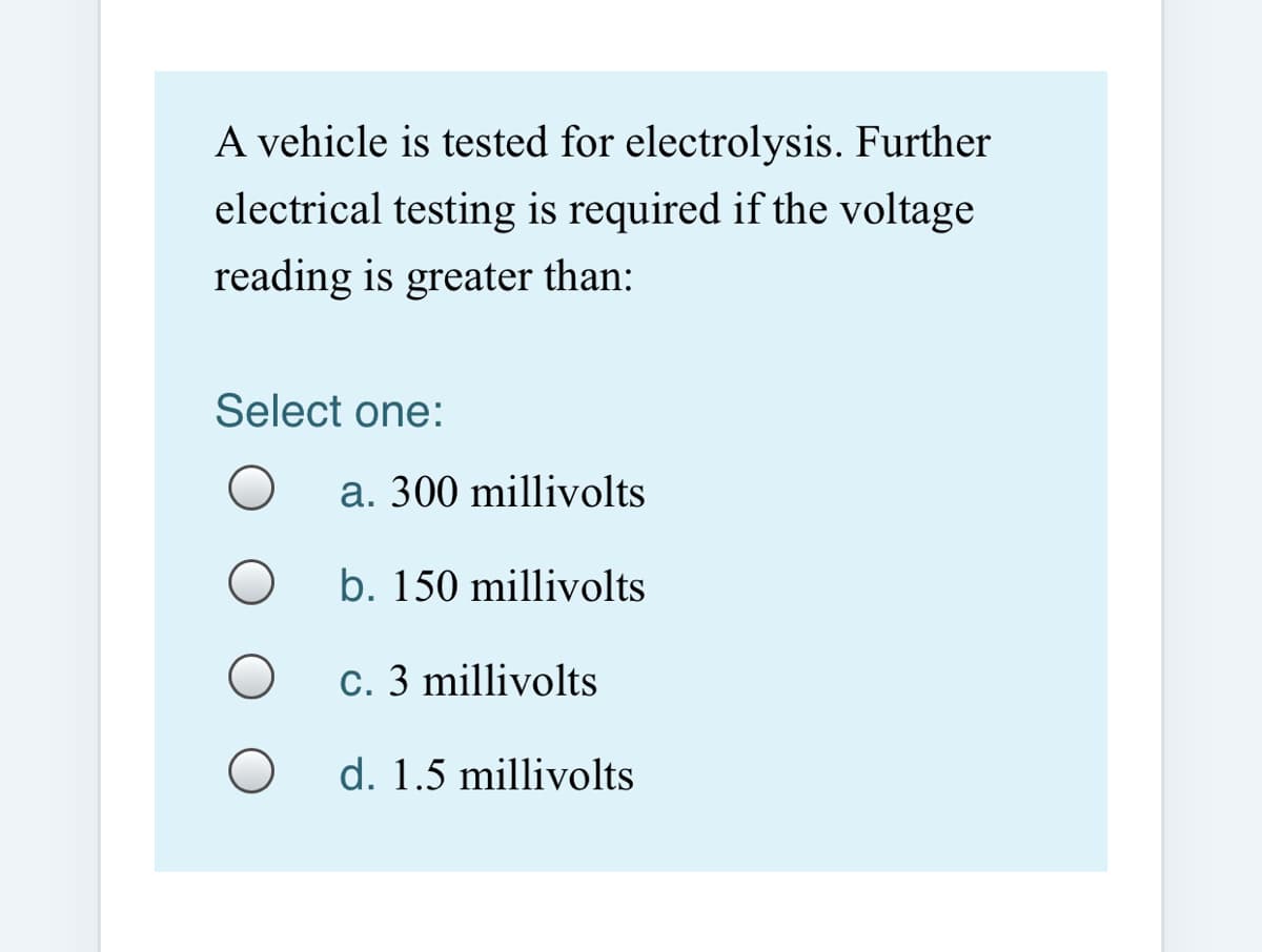 A vehicle is tested for electrolysis. Further
electrical testing is required if the voltage
reading is greater than:
Select one:
a. 300 millivolts
b. 150 millivolts
c. 3 millivolts
d. 1.5 millivolts
