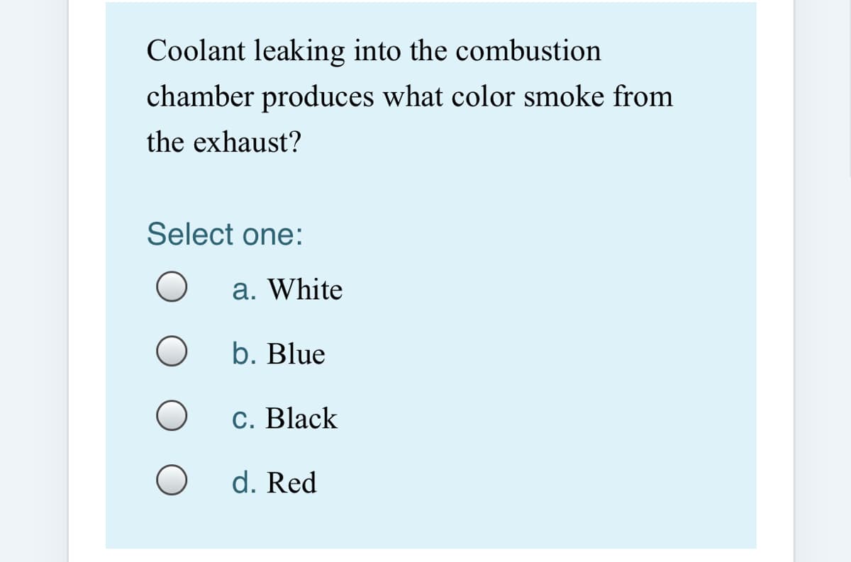 Coolant leaking into the combustion
chamber produces what color smoke from
the exhaust?
Select one:
a. White
b. Blue
C. Black
d. Red
