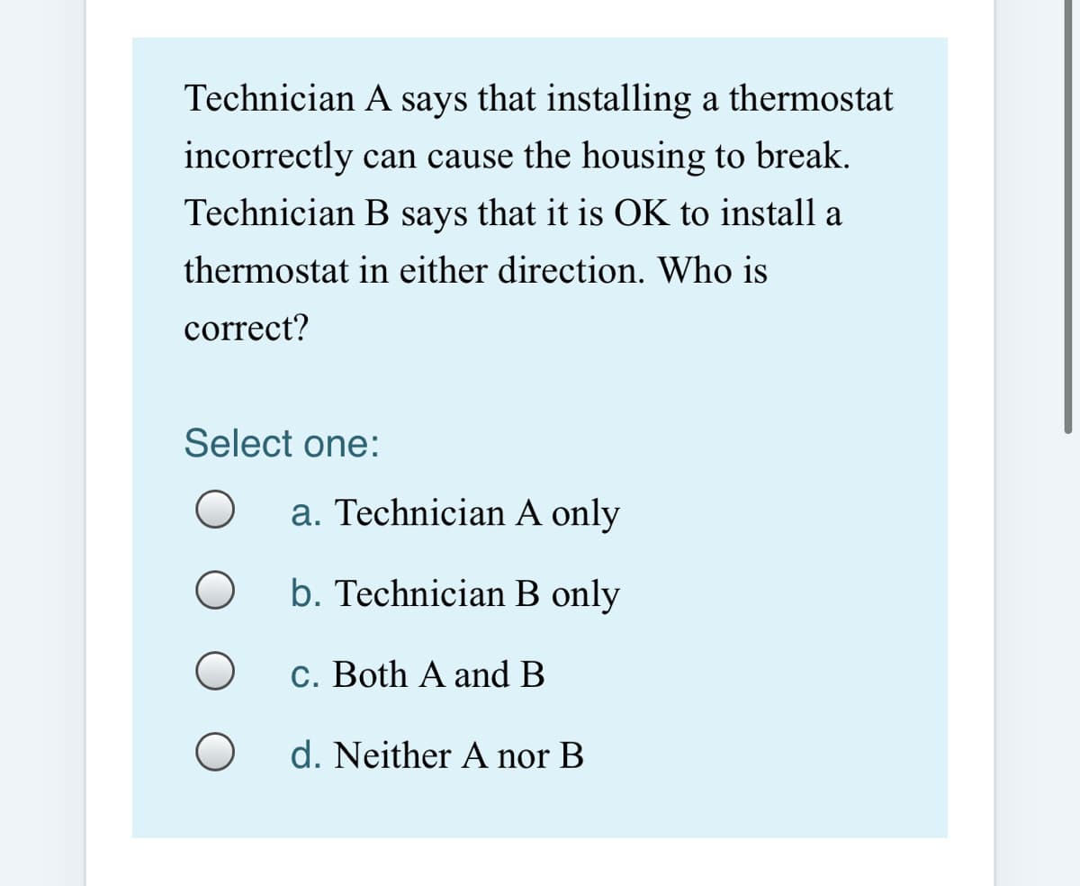 Technician A says that installing a thermostat
incorrectly can cause the housing to break.
Technician B says that it is OK to install a
thermostat in either direction. Who is
correct?
Select one:
a. Technician A only
b. Technician B only
C. Both A and B
d. Neither A nor B
