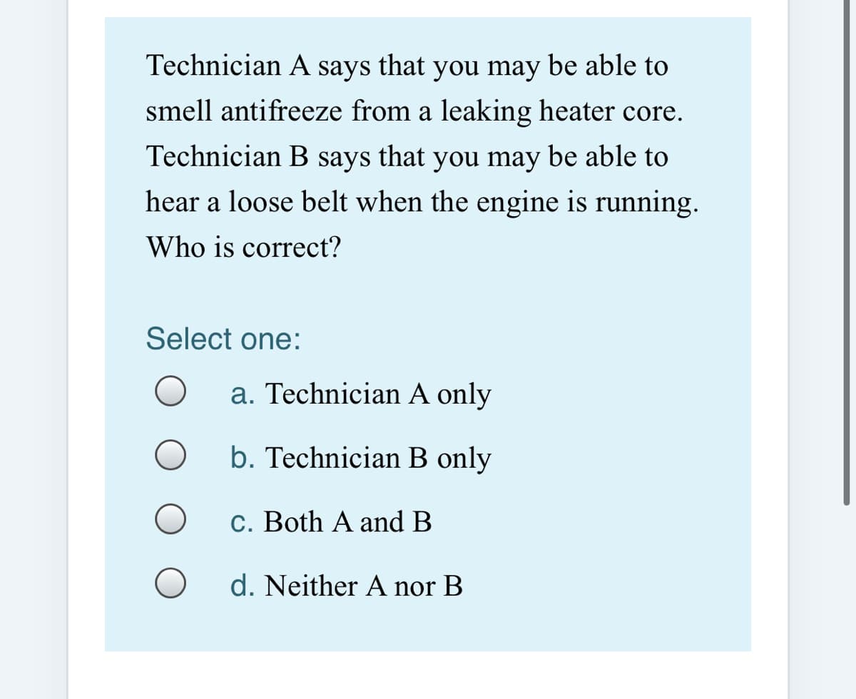 Technician A says that you may be able to
smell antifreeze from a leaking heater core.
Technician B says that you may be able to
hear a loose belt when the engine is running.
Who is correct?
Select one:
a. Technician A only
b. Technician B only
c. Both A and B
d. Neither A nor B

