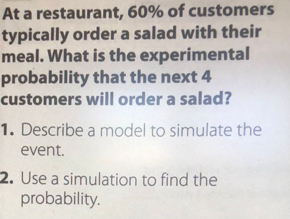 At a restaurant, 60% of customers
typically order a salad with their
meal. What is the experimental
probability that the next 4
customers will order a salad?
1. Describe a model to simulate the
event.
2. Use a simulation to find the
probability.
