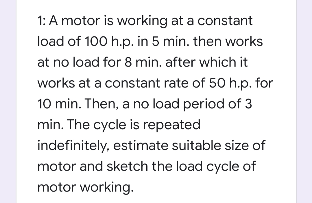 1: A motor is working at a constant
load of 100 h.p. in 5 min. then works
at no load for 8 min. after which it
works at a constant rate of 50 h.p. for
10 min. Then, a no load period of 3
min. The cycle is repeated
indefinitely, estimate suitable size of
motor and sketch the load cycle of
motor working.

