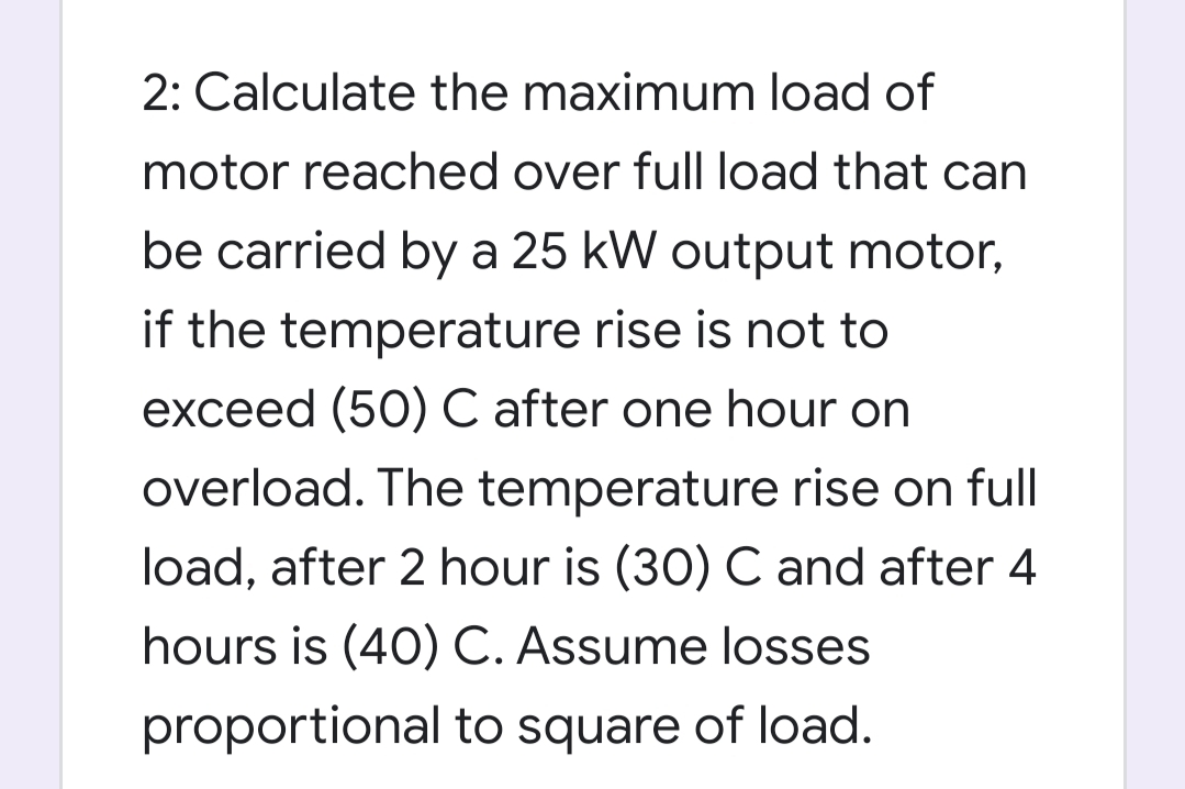 2: Calculate the maximum load of
motor reached over full load that can
be carried by a 25 kW output motor,
if the temperature rise is not to
exceed (50) C after one hour on
overload. The temperature rise on full
load, after 2 hour is (30) C and after 4
hours is (40) C. Assume losses
proportional to square of load.
