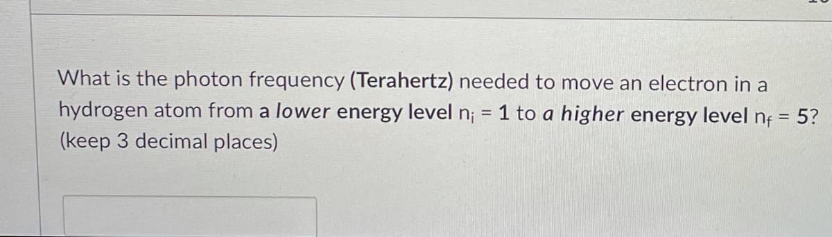 What is the photon frequency (Terahertz) needed to move an electron in a
hydrogen atom from a lower energy level n; = 1 to a higher energy level nf = 5?
(keep 3 decimal places)
