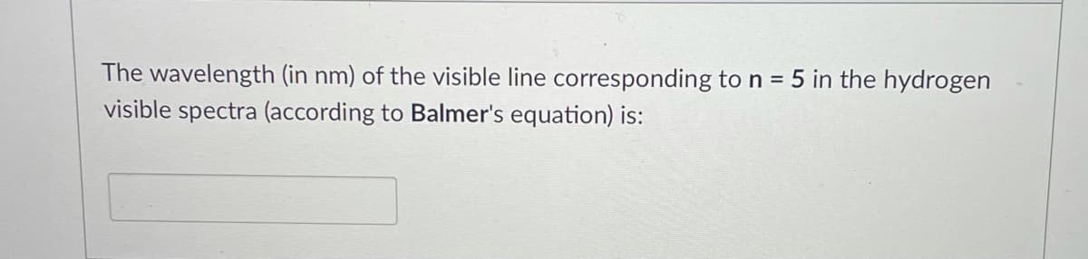 The wavelength (in nm) of the visible line corresponding to n = 5 in the hydrogen
visible spectra (according to Balmer's equation) is:
