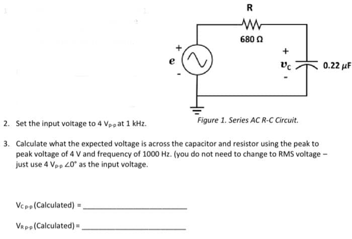 R
Vcp-p (Calculated) =
VR p-p (Calculated) =
680 Ω
+
Vc
Figure 1. Series AC R-C Circuit.
0.22 μF
2. Set the input voltage to 4 Vp-p at 1 kHz.
3.
Calculate what the expected voltage is across the capacitor and resistor using the peak to
peak voltage of 4 V and frequency of 1000 Hz. (you do not need to change to RMS voltage -
just use 4 Vp-p 20° as the input voltage.